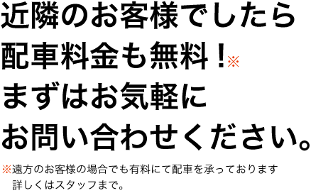 近隣のお客様でしたら配車料金も無料!まずはお気軽にお問い合わせください。